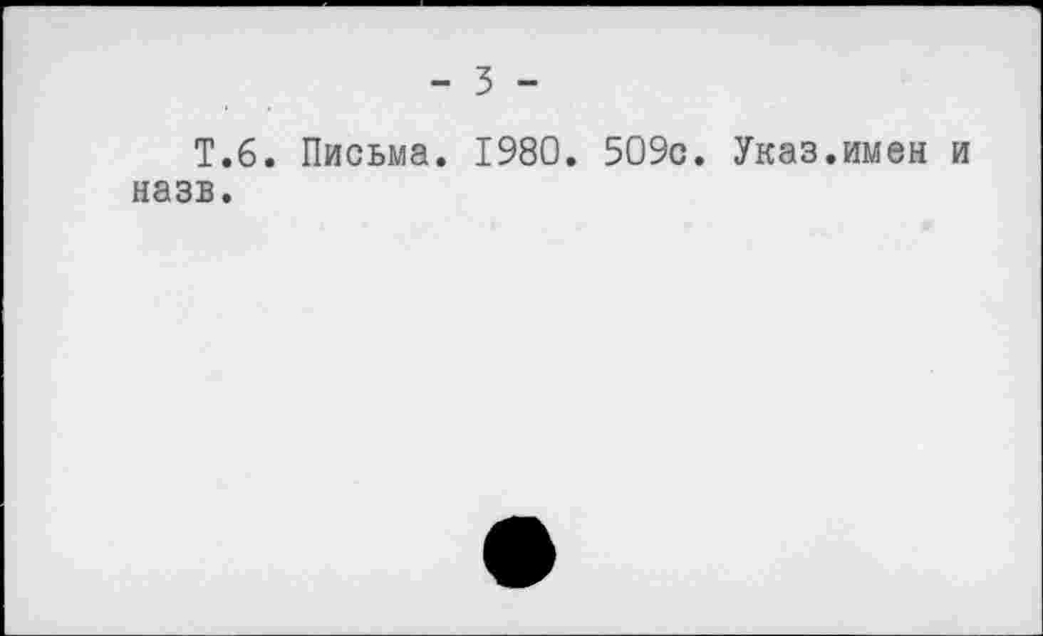 ﻿- 3 -
T.6. Письма. 1980. 509c. Указ.имен и назв.